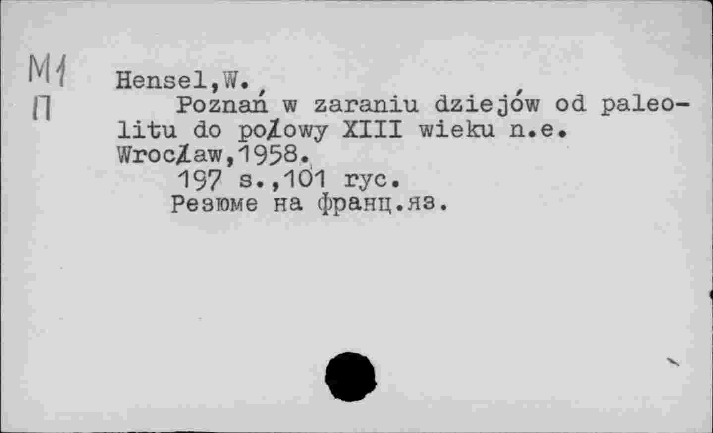 ﻿Mi Hensel,W.t	t
Poznan w zaraniu dziejow od paleo-litu do po/owy XIII wieku n.e.
Wroclaw,1958«
197 s., 1Ö1 rye.
Резюме на франц.яз.